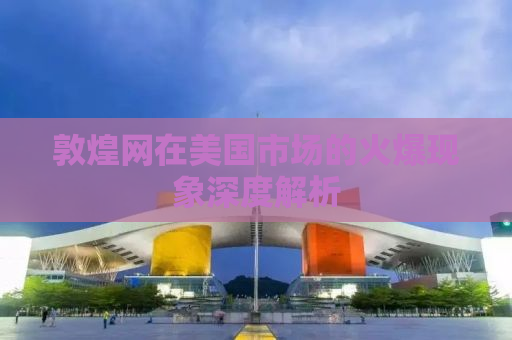 敦煌网在美国市场的火爆现象深度解析