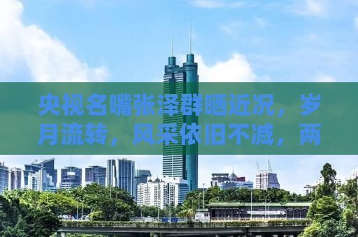 央视名嘴张泽群晒近况，岁月流转，风采依旧不减，两鬓斑白更显人生韵味