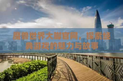 魔兽世界大脚官网，探索经典游戏的魅力与故事