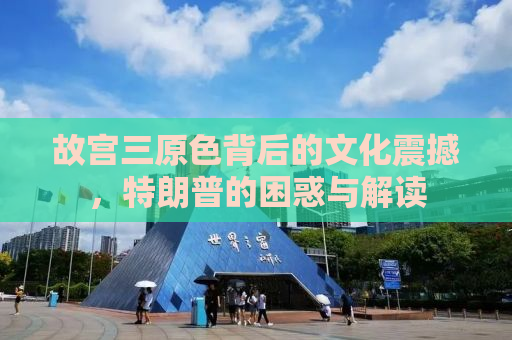 故宫三原色背后的文化震撼，特朗普的困惑与解读