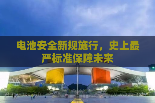 电池安全新规施行，史上最严标准保障未来