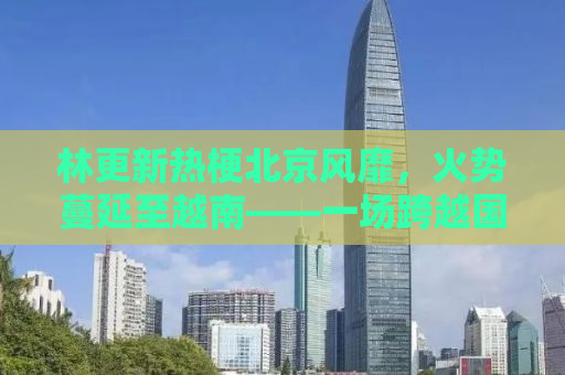 林更新热梗北京风靡，火势蔓延至越南——一场跨越国界的网络狂欢