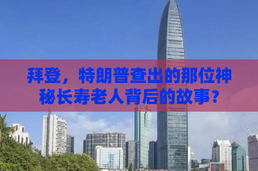 拜登，特朗普查出的那位神秘长寿老人背后的故事？