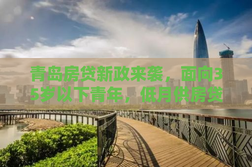 青岛房贷新政来袭，面向35岁以下青年，低月供房贷助力安居梦