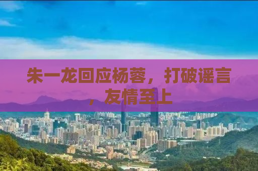 朱一龙回应杨蓉，打破谣言，友情至上