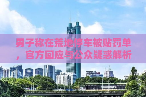 男子称在荒地停车被贴罚单，官方回应与公众疑惑解析