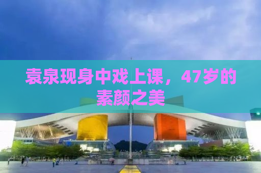 袁泉现身中戏上课，47岁的素颜之美