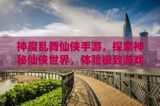 神魔乱舞仙侠手游，探索神秘仙侠世界，体验极致游戏乐趣