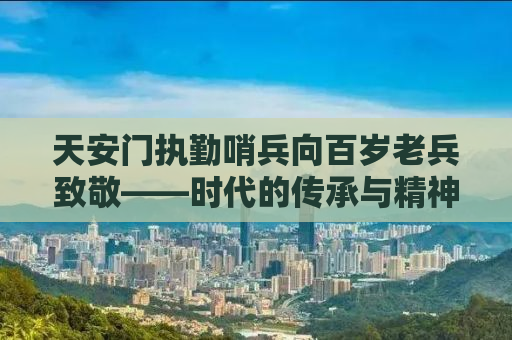 天安门执勤哨兵向百岁老兵致敬——时代的传承与精神的照耀