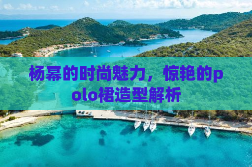 杨幂的时尚魅力，惊艳的polo裙造型解析