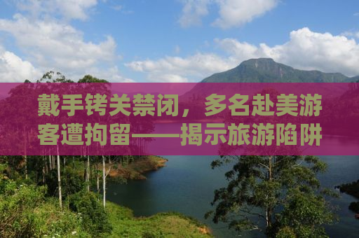 戴手铐关禁闭，多名赴美游客遭拘留——揭示旅游陷阱与应对之道