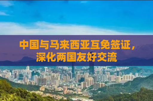 中国与马来西亚互免签证，深化两国友好交流