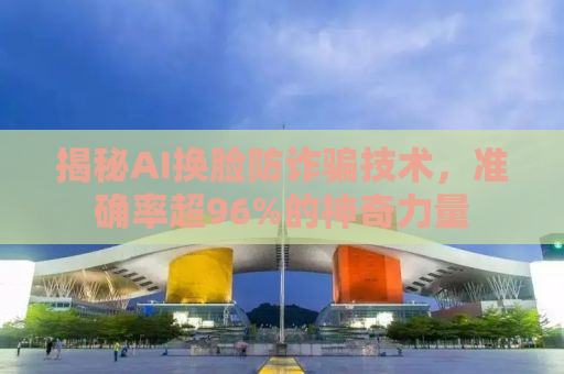 揭秘AI换脸防诈骗技术，准确率超96%的神奇力量