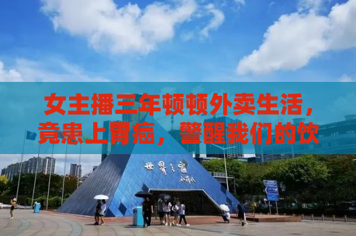 女主播三年顿顿外卖生活，竟患上胃癌，警醒我们的饮食警钟