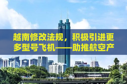 越南修改法规，积极引进更多型号飞机——助推航空产业新发展