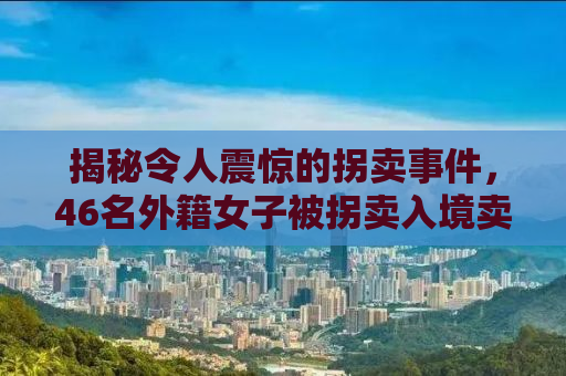 揭秘令人震惊的拐卖事件，46名外籍女子被拐卖入境卖给单身男子