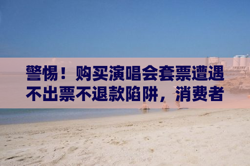 警惕！购买演唱会套票遭遇不出票不退款陷阱，消费者需提高警惕