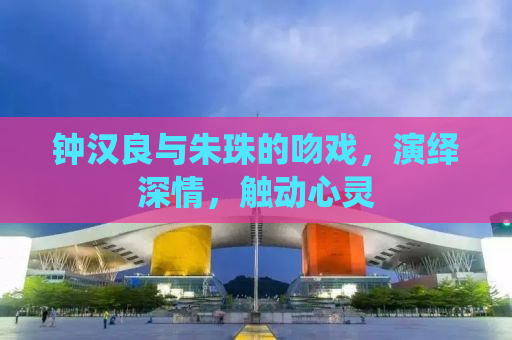钟汉良与朱珠的吻戏，演绎深情，触动心灵