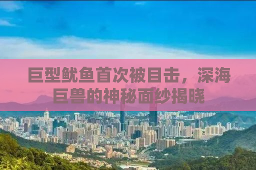 巨型鱿鱼首次被目击，深海巨兽的神秘面纱揭晓