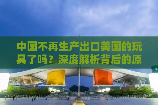 中国不再生产出口美国的玩具了吗？深度解析背后的原因与影响