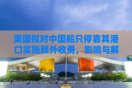美国拟对中国船只停靠其港口实施额外收费，影响与解析