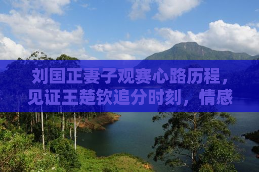 刘国正妻子观赛心路历程，见证王楚钦追分时刻，情感流露令人动容