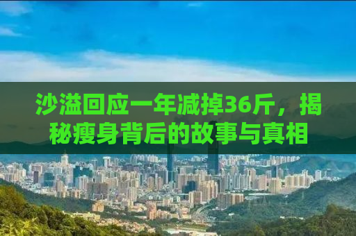 沙溢回应一年减掉36斤，揭秘瘦身背后的故事与真相
