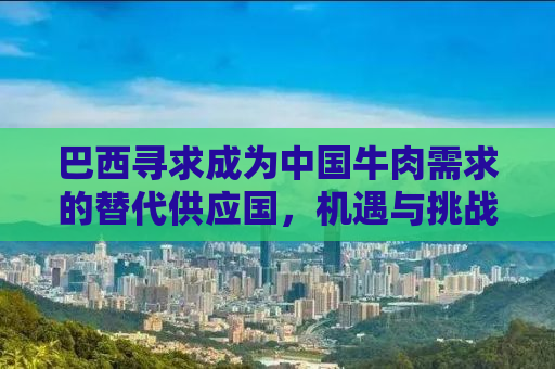 巴西寻求成为中国牛肉需求的替代供应国，机遇与挑战并存