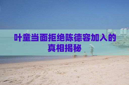 叶童当面拒绝陈德容加入的真相揭秘