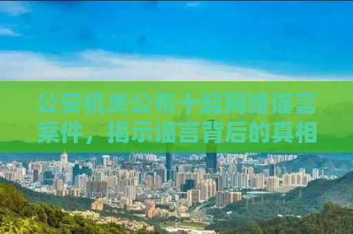 公安机关公布十起网络谣言案件，揭示谣言背后的真相与警示社会大众
