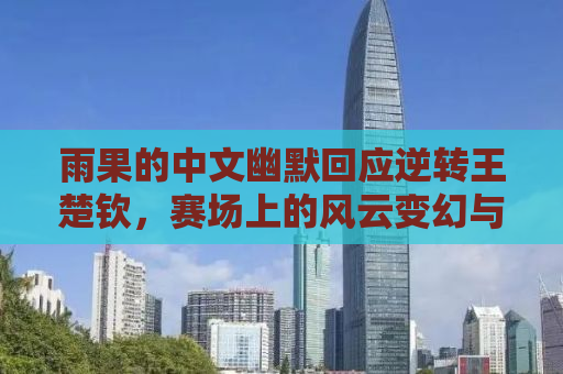 雨果的中文幽默回应逆转王楚钦，赛场上的风云变幻与挑战精神
