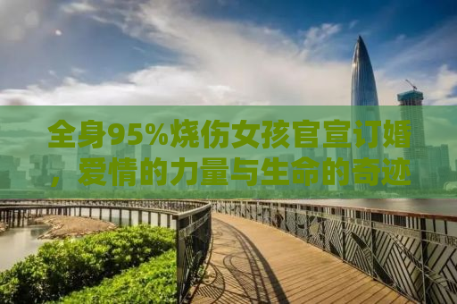 全身95%烧伤女孩官宣订婚，爱情的力量与生命的奇迹