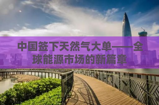 中国签下天然气大单——全球能源市场的新篇章