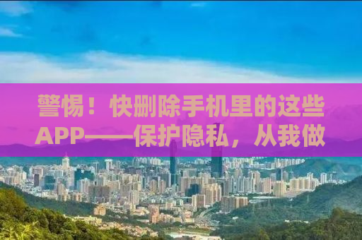 警惕！快删除手机里的这些APP——保护隐私，从我做起