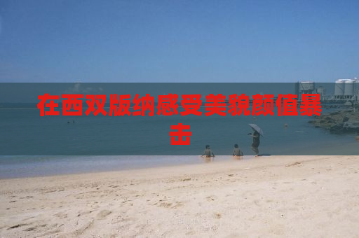 在西双版纳感受美貌颜值暴击