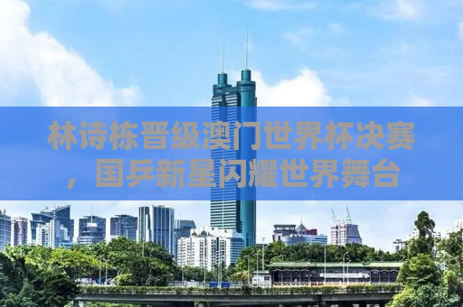 林诗栋晋级澳门世界杯决赛，国乒新星闪耀世界舞台