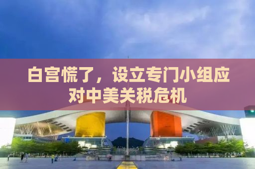 白宫慌了，设立专门小组应对中美关税危机