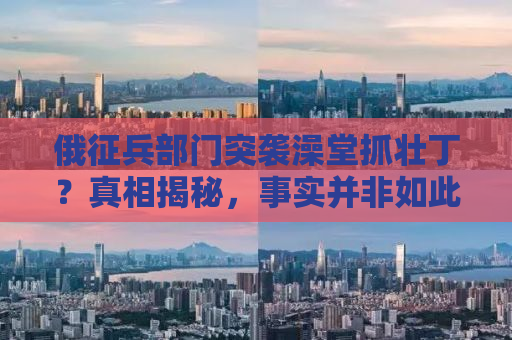 俄征兵部门突袭澡堂抓壮丁？真相揭秘，事实并非如此