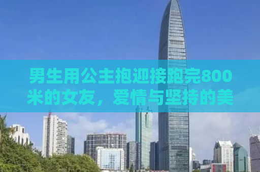 男生用公主抱迎接跑完800米的女友，爱情与坚持的美好瞬间