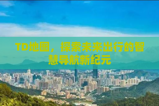 TD地图，探索未来出行的智慧导航新纪元